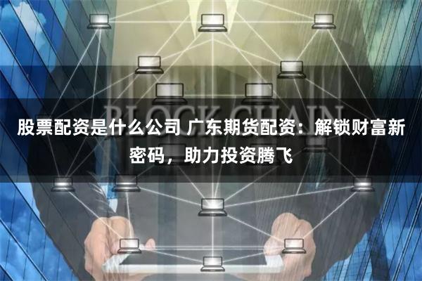 股票配资是什么公司 广东期货配资：解锁财富新密码，助力投资腾飞