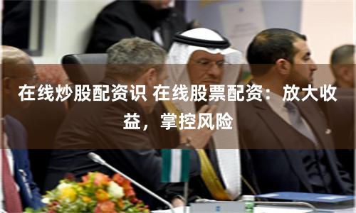 在线炒股配资识 在线股票配资：放大收益，掌控风险