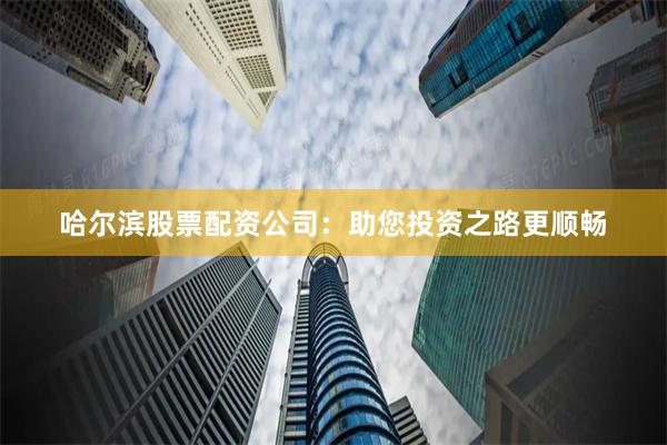 哈尔滨股票配资公司：助您投资之路更顺畅
