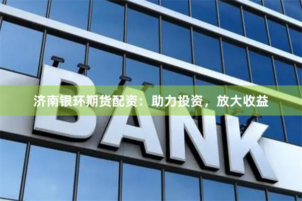 济南银环期货配资：助力投资，放大收益
