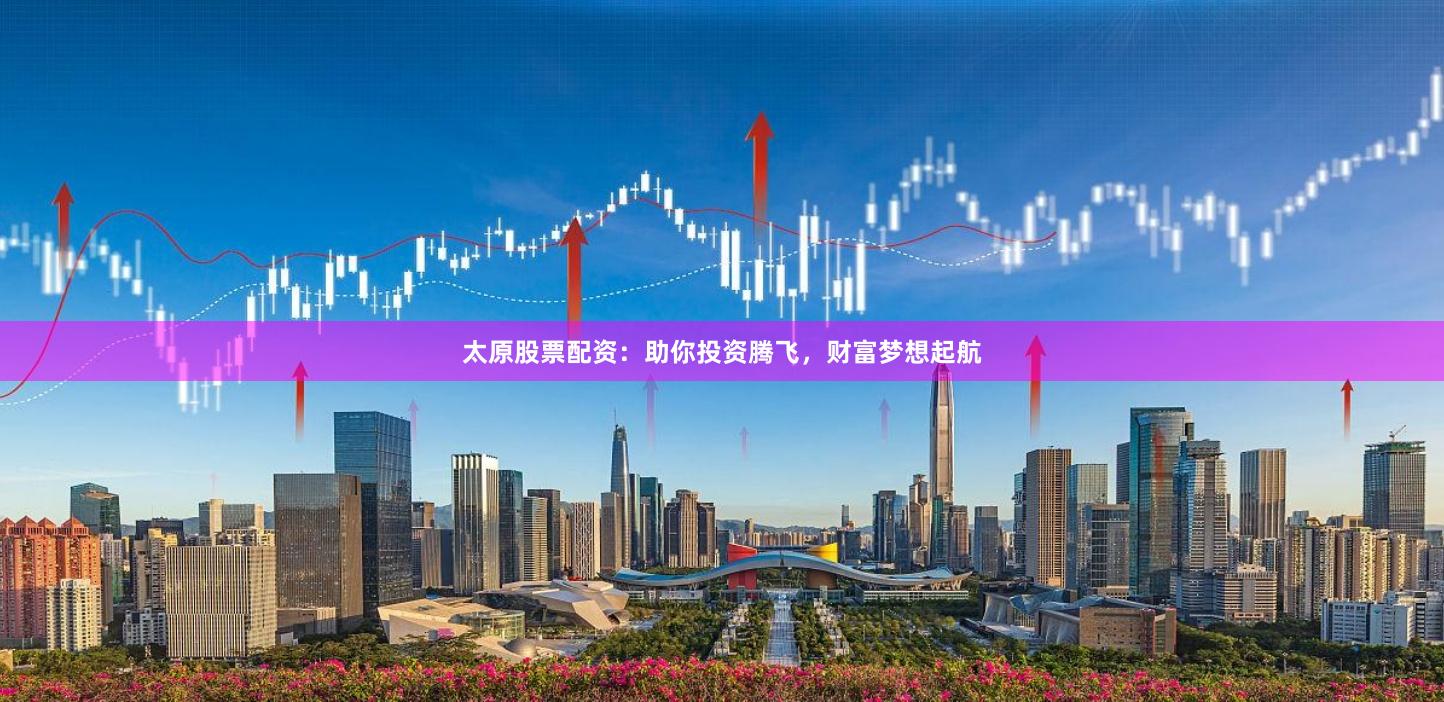 太原股票配资：助你投资腾飞，财富梦想起航