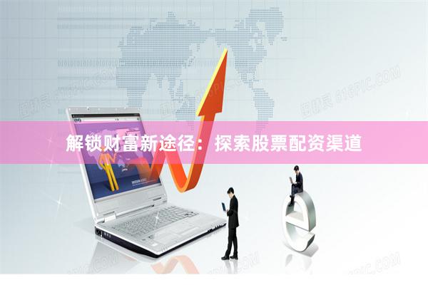 解锁财富新途径：探索股票配资渠道