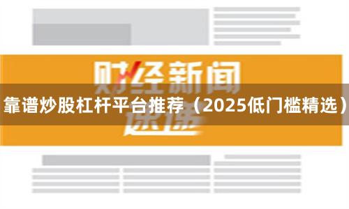 靠谱炒股杠杆平台推荐（2025低门槛精选）
